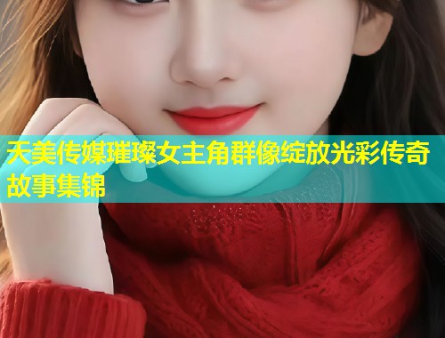 天美传媒璀璨女主角群像绽放光彩传奇故事集锦  第1张