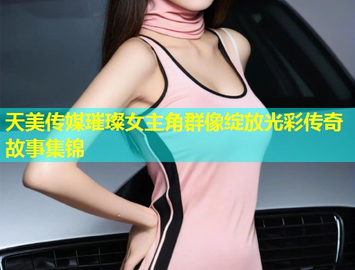 天美传媒璀璨女主角群像绽放光彩传奇故事集锦  第2张