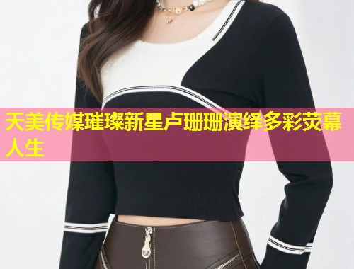 天美传媒璀璨新星卢珊珊演绎多彩荧幕人生  第1张