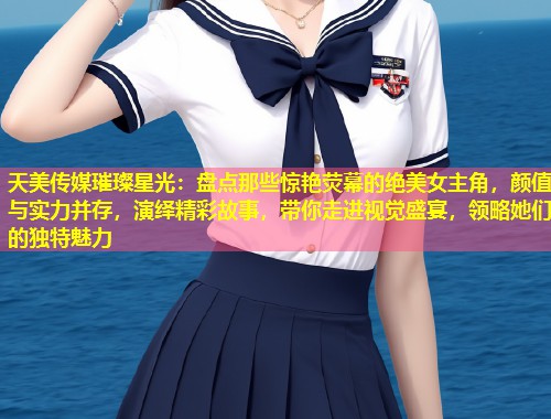 天美传媒璀璨星光：盘点那些惊艳荧幕的绝美女主角，颜值与实力并存，演绎精彩故事，带你走进视觉盛宴，领略她们的独特魅力  第1张