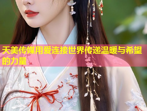 天美传媒用爱连接世界传递温暖与希望的力量  第1张