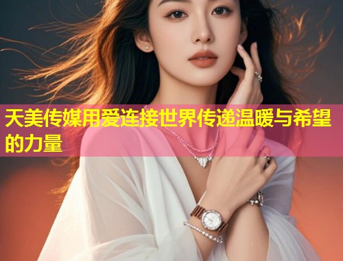 天美传媒用爱连接世界传递温暖与希望的力量  第2张