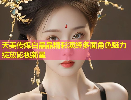 天美传媒白晶晶精彩演绎多面角色魅力绽放影视新星  第1张