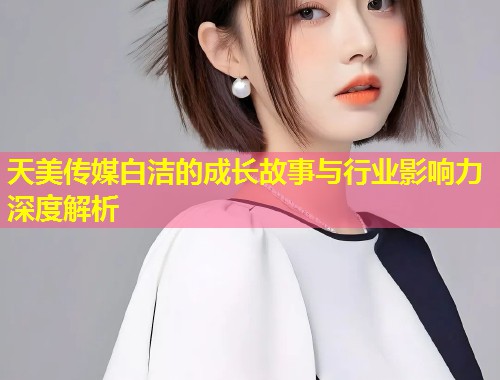 天美传媒白洁的成长故事与行业影响力深度解析  第1张