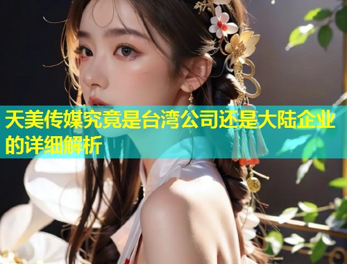 天美传媒究竟是台湾公司还是大陆企业的详细解析  第1张