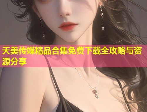天美传媒精品合集免费下载全攻略与资源分享  第1张