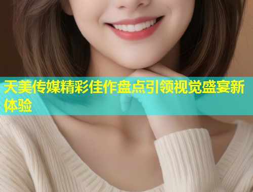 天美传媒精彩佳作盘点引领视觉盛宴新体验  第1张