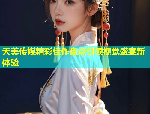 天美传媒精彩佳作盘点引领视觉盛宴新体验  第2张