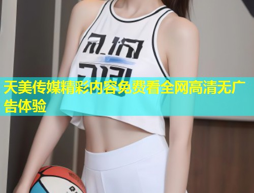 天美传媒精彩内容免费看全网高清无广告体验  第1张
