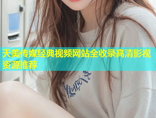 天美传媒经典视频网站全收录高清影视资源推荐  第1张