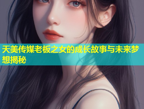 天美传媒老板之女的成长故事与未来梦想揭秘  第1张