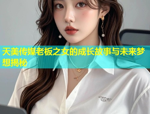 天美传媒老板之女的成长故事与未来梦想揭秘  第2张