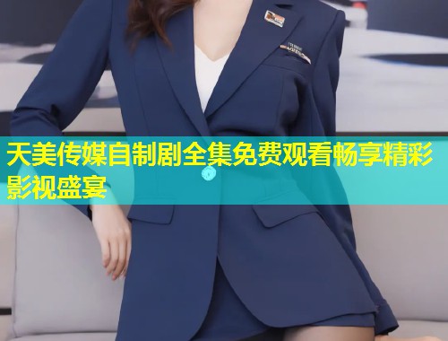 天美传媒自制剧全集免费观看畅享精彩影视盛宴  第1张